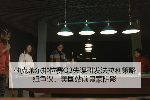 勒克莱尔排位赛Q3失误引发法拉利策略组争议，美国站前景蒙阴影